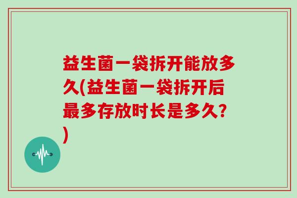 益生菌一袋拆开能放多久(益生菌一袋拆开后最多存放时长是多久？)