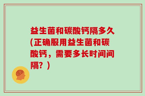 益生菌和碳酸钙隔多久(正确服用益生菌和碳酸钙，需要多长时间间隔？)