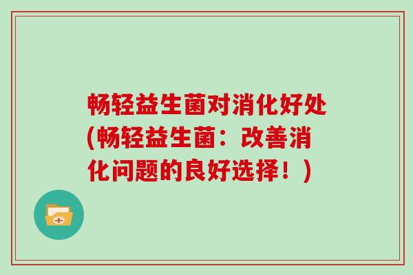 畅轻益生菌对消化好处(畅轻益生菌:改善消化问题的良好选择!) 畅轻益生菌对消化好处(畅轻益生菌:改善消化问题的良好选择!)