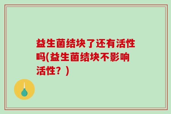 益生菌结块了还有活性吗(益生菌结块不影响活性？)