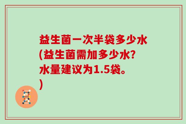 益生菌一次半袋多少水(益生菌需加多少水?水量建议为1.5袋。) 益生菌一次半袋多少水(益生菌需加多少水?水量建议为1.5袋。)