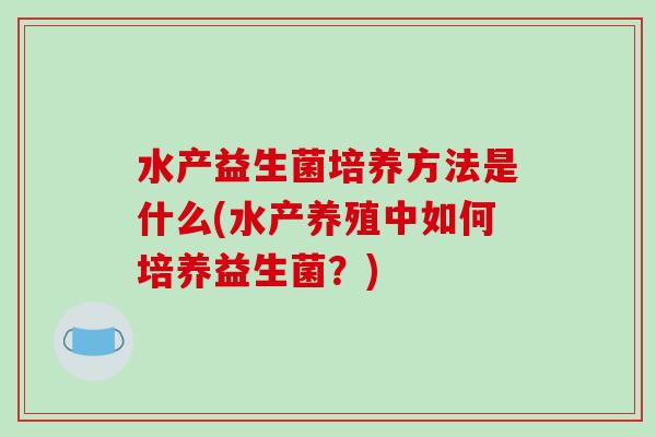 水产益生菌培养方法是什么(水产养殖中如何培养益生菌？)