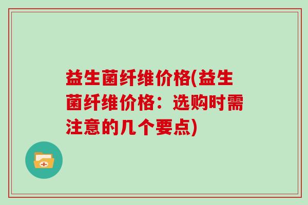 益生菌纤维价格(益生菌纤维价格：选购时需注意的几个要点)