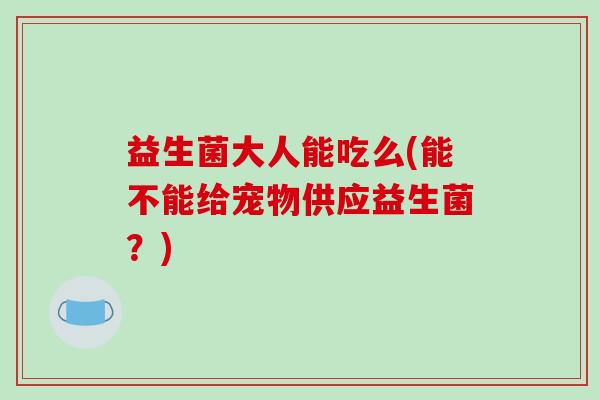 益生菌大人能吃么(能不能给宠物供应益生菌？)