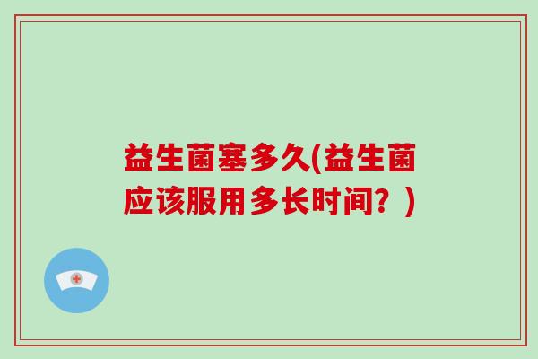益生菌塞多久(益生菌应该服用多长时间？)