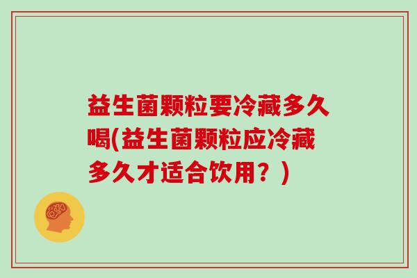 益生菌颗粒要冷藏多久喝(益生菌颗粒应冷藏多久才适合饮用？)