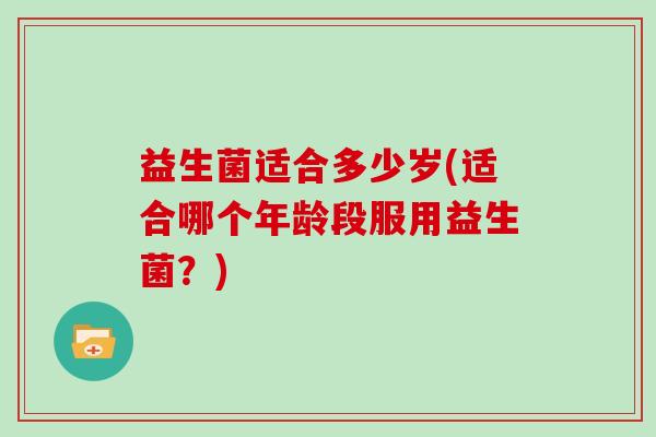 益生菌适合多少岁(适合哪个年龄段服用益生菌？)