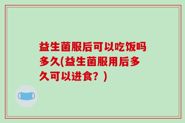 益生菌服后可以吃饭吗多久(益生菌服用后多久可以进食？)