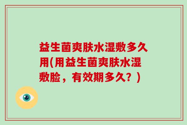 益生菌爽肤水湿敷多久用(用益生菌爽肤水湿敷脸,有效期多久?) 益生菌爽肤水湿敷多久用(用益生菌爽肤水湿敷脸,有效期多久?)