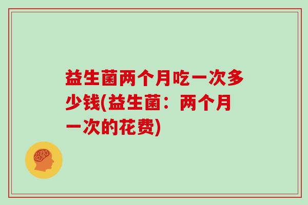 益生菌两个月吃一次多少钱(益生菌：两个月一次的花费)
