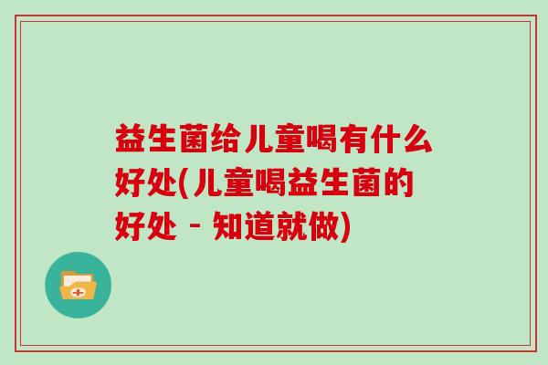 益生菌给儿童喝有什么好处(儿童喝益生菌的好处 - 知道就做) 益生菌给儿童喝有什么好处(儿童喝益生菌的好处 - 知道就做)