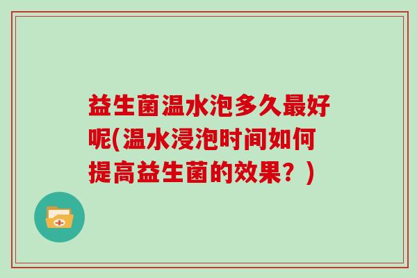 益生菌温水泡多久最好呢(温水浸泡时间如何提高益生菌的效果？)