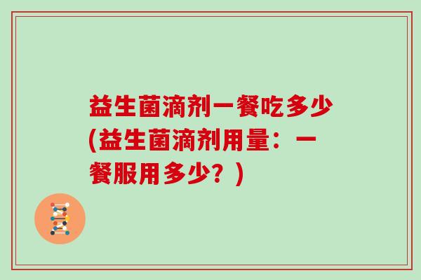 益生菌滴剂一餐吃多少(益生菌滴剂用量:一餐服用多少?) 益生菌滴剂一餐吃多少(益生菌滴剂用量:一餐服用多少?)
