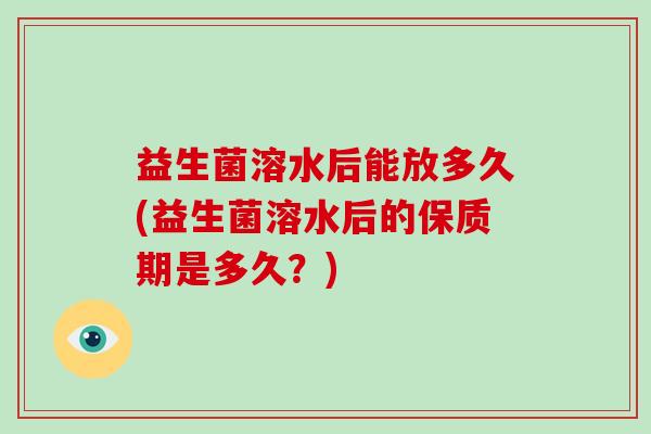 益生菌溶水后能放多久(益生菌溶水后的保质期是多久？)