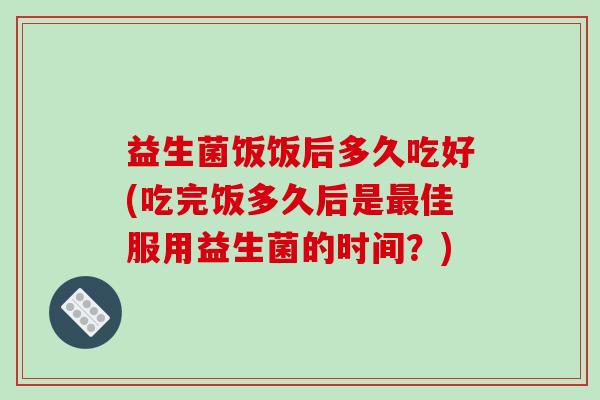 益生菌饭饭后多久吃好(吃完饭多久后是最佳服用益生菌的时间？)