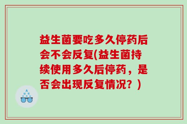 益生菌要吃多久停药后会不会反复(益生菌持续使用多久后停药，是否会出现反复情况？)