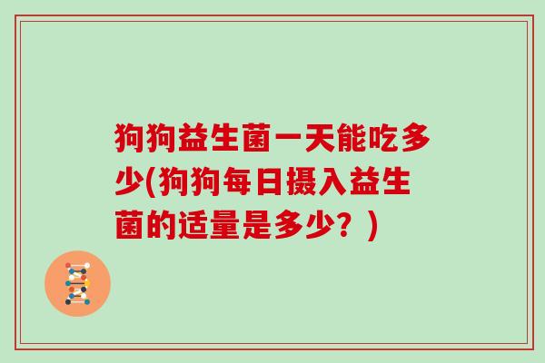狗狗益生菌一天能吃多少(狗狗每日摄入益生菌的适量是多少？)