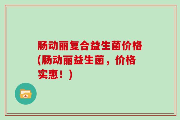 肠动丽复合益生菌价格(肠动丽益生菌，价格实惠！)