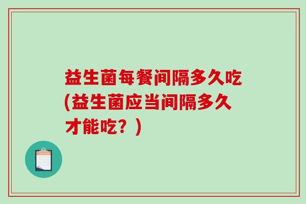 益生菌每餐间隔多久吃(益生菌应当间隔多久才能吃？)