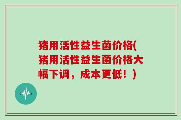 猪用活性益生菌价格(猪用活性益生菌价格大幅下调，成本更低！)