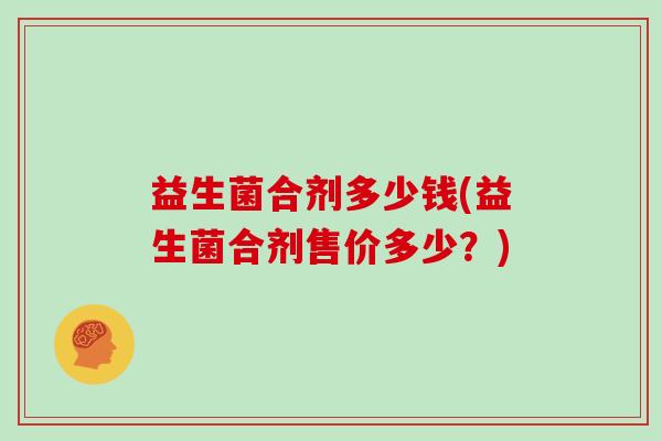 益生菌合剂多少钱(益生菌合剂售价多少?) 益生菌合剂多少钱(益生菌合剂售价多少?)