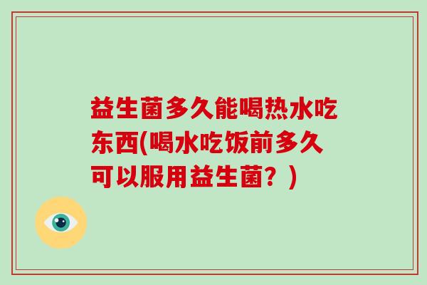 益生菌多久能喝热水吃东西(喝水吃饭前多久可以服用益生菌？)