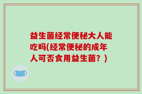 益生菌经常便秘大人能吃吗(经常便秘的成年人可否食用益生菌？)