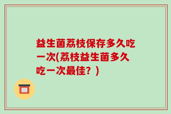 益生菌荔枝保存多久吃一次(荔枝益生菌多久吃一次最佳？)