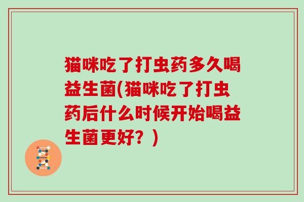 猫咪吃了打虫药多久喝益生菌(猫咪吃了打虫药后什么时候开始喝益生菌更好？)