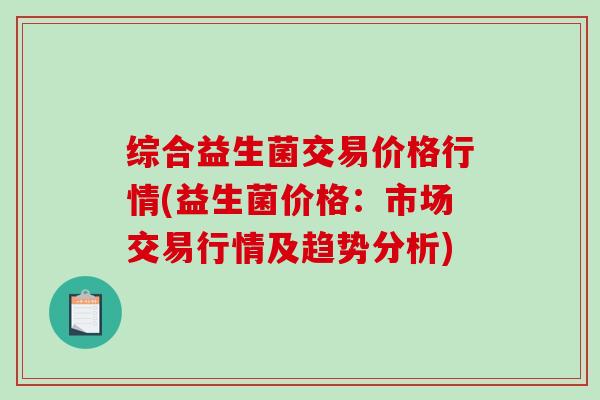 综合益生菌交易价格行情(益生菌价格：市场交易行情及趋势分析)