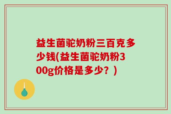 益生菌驼奶粉三百克多少钱(益生菌驼奶粉300g价格是多少？)
