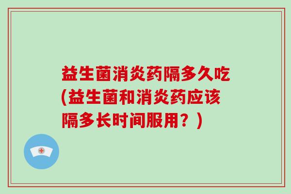 益生菌消炎药隔多久吃(益生菌和消炎药应该隔多长时间服用？)