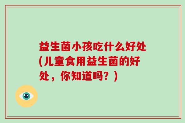 益生菌小孩吃什么好处(儿童食用益生菌的好处，你知道吗？)