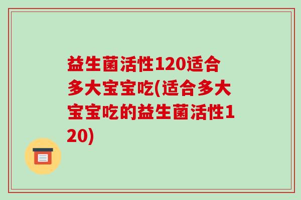 益生菌活性120适合多大宝宝吃(适合多大宝宝吃的益生菌活性120)