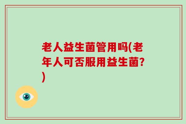 老人益生菌管用吗(老年人可否服用益生菌？)