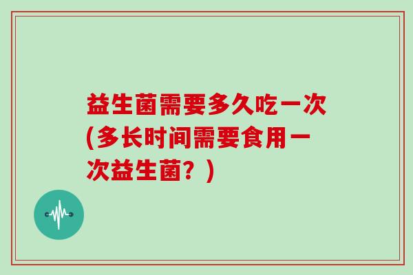 益生菌需要多久吃一次(多长时间需要食用一次益生菌？)
