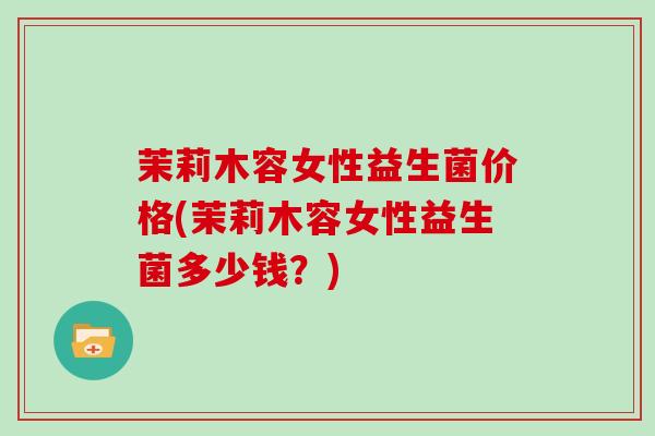 茉莉木容女性益生菌价格(茉莉木容女性益生菌多少钱?) 茉莉木容女性益生菌价格(茉莉木容女性益生菌多少钱?)