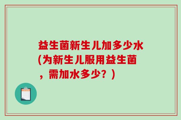 益生菌新生儿加多少水(为新生儿服用益生菌，需加水多少？)