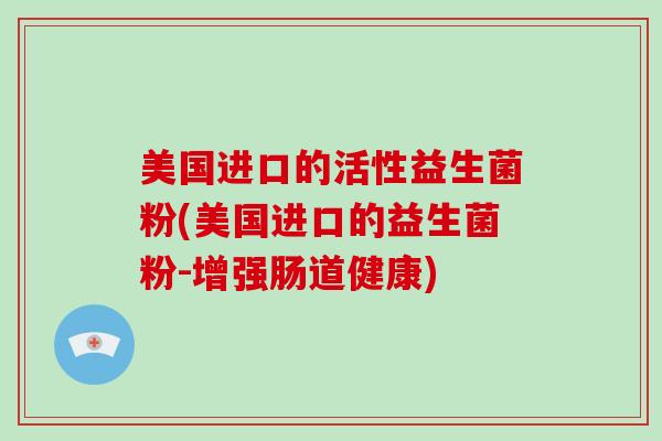 美国进口的活性益生菌粉(美国进口的益生菌粉-增强肠道健康)