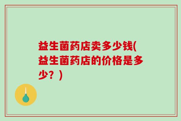 益生菌药店卖多少钱(益生菌药店的价格是多少？)