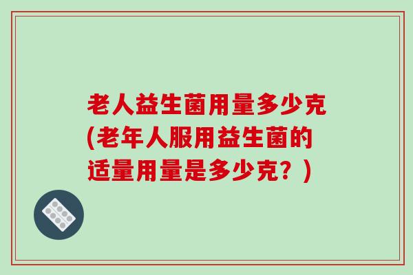 老人益生菌用量多少克(老年人服用益生菌的适量用量是多少克？)
