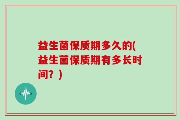 益生菌保质期多久的(益生菌保质期有多长时间？)