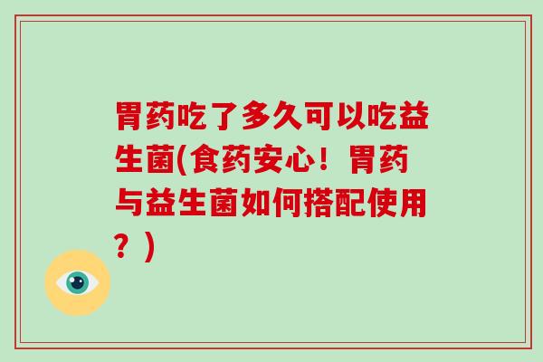 胃药吃了多久可以吃益生菌(食药安心！胃药与益生菌如何搭配使用？)