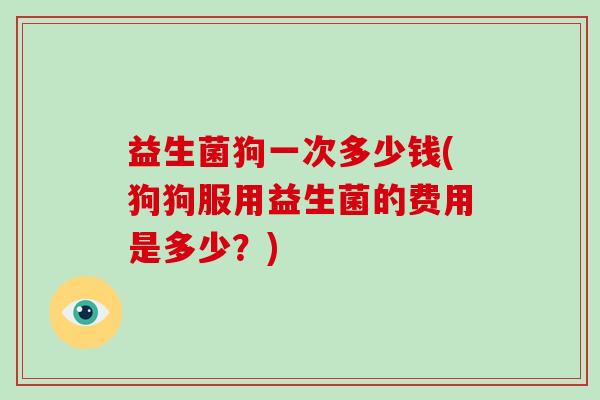 益生菌狗一次多少钱(狗狗服用益生菌的费用是多少？)