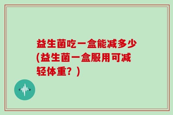益生菌吃一盒能减多少(益生菌一盒服用可减轻体重？)