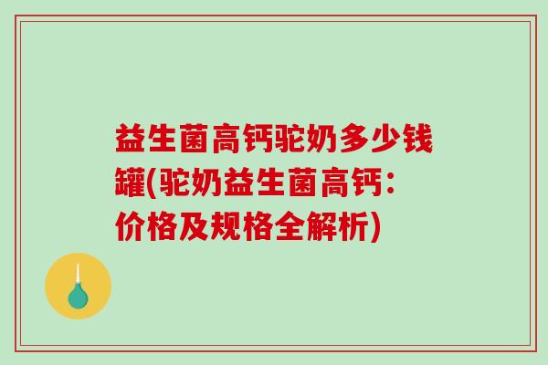 益生菌高钙驼奶多少钱罐(驼奶益生菌高钙：价格及规格全解析)