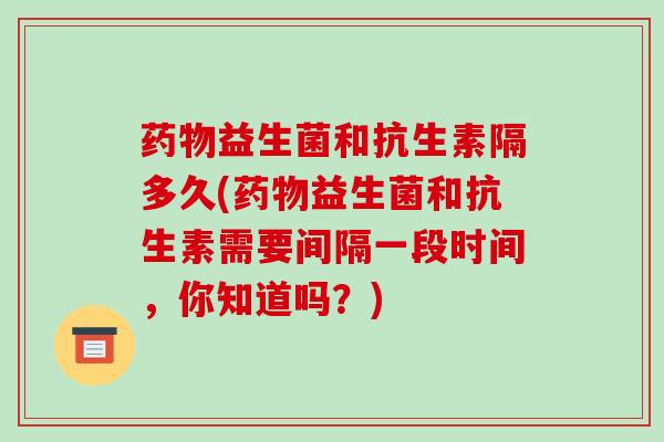 药物益生菌和抗生素隔多久(药物益生菌和抗生素需要间隔一段时间，你知道吗？)