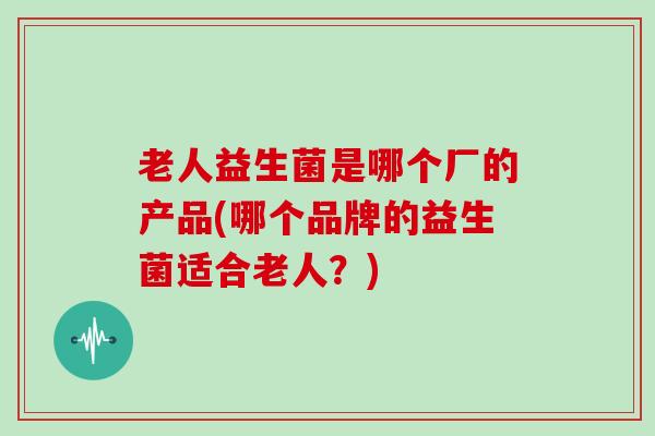 老人益生菌是哪个厂的产品(哪个品牌的益生菌适合老人？)