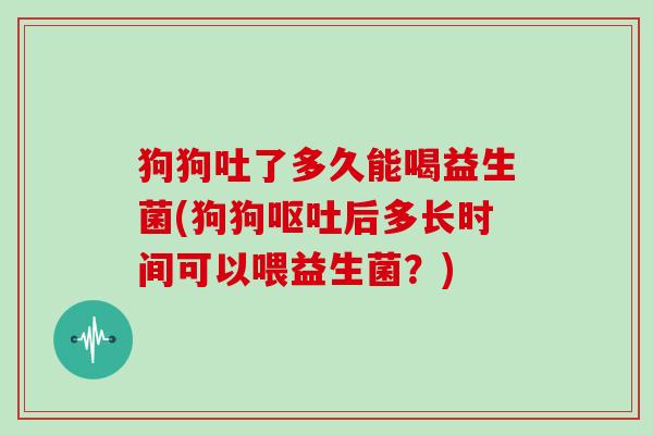 狗狗吐了多久能喝益生菌(狗狗呕吐后多长时间可以喂益生菌？)