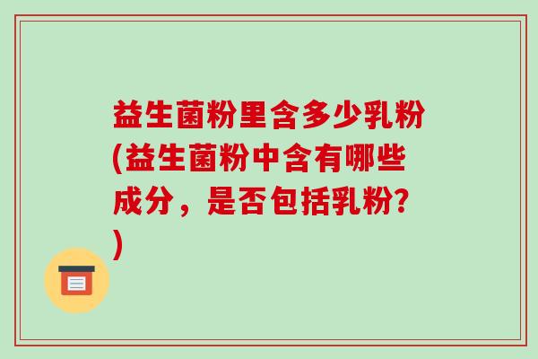 益生菌粉里含多少乳粉(益生菌粉中含有哪些成分，是否包括乳粉？)